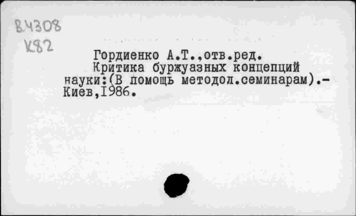 ﻿%.чго%
т
Гордиенко А.Т.,отв.ред.
Критика буржуазных концепций науки:(В помощь методой.семинарам).
Киев,1986,